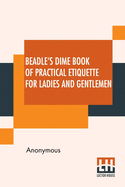 Beadle's Dime Book Of Practical Etiquette For Ladies And Gentlemen: Being A Guide To True Gentility And Good-Breeding, And A Complete Directory To The Usages And Observances Of Society. Including Etiquette Of The Ball Room, Of The Evening Party, The...