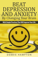 Beat Depression And Anxiety By Changing Your Brain: With Simple Practices That Will Improve Your Life