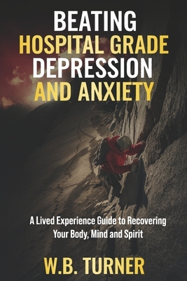 Beating Hospital Grade Depression and Anxiety: A Lived Experience Guide to Recovering Your Body, Mind and Spirit - Turner, W B
