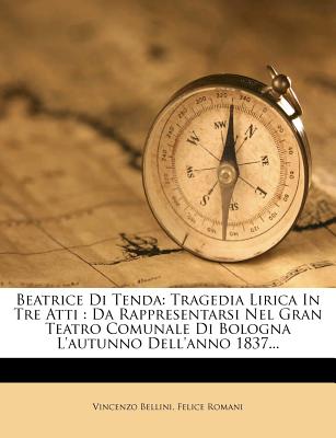 Beatrice Di Tenda: Tragedia Lirica in Tre Atti: Da Rappresentarsi Nel Gran Teatro Comunale Di Bologna L'Autunno Dell'anno 1837... - Bellini, Vincenzo, and Romani, Felice