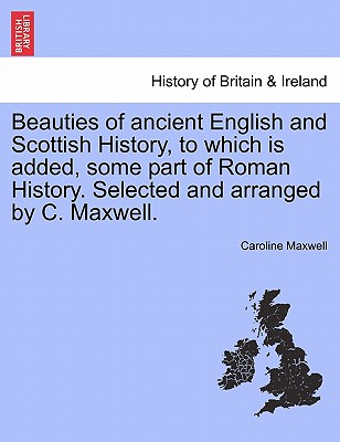 Beauties of Ancient English and Scottish History, to Which Is Added, Some Part of Roman History. Selected and Arranged by C. Maxwell. - Maxwell, Caroline