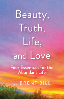 Beauty, Truth, Life, and Love: Four Essentials for the Abundant Life - Bill, J Brent
