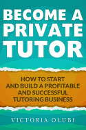 Become a Private Tutor: How to Start and Build a Profitable and Successful Tutoring Business