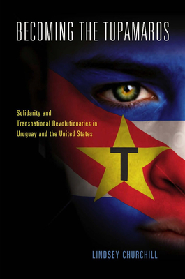 Becoming the Tupamaros: Solidarity and Transnational Revolutionaries in Uruguay and the United States - Churchill, Lindsey