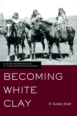 Becoming White Clay: A History and Archaeology of Jicarilla Apache Enclavement - Eiselt, B Sunday