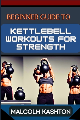 Beginner Guide to Kettlebell Workouts for Strength: Unlock Your Strength Potential For Muscle Building, Fat Loss, And Functional Fitness - Kashton, Malcolm