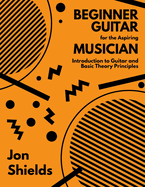 Beginner Guitar for the Aspiring Musician: Introduction to Guitar and Basic Theory Principles