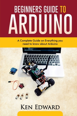 Beginners Guide to Arduino: A Complete Guide on Everything You Need To Know About Arduino - Edward, Ken