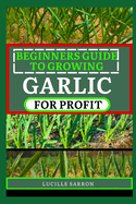 Beginners Guide to Garlic for Profit: Elevate Your Garlic Growing Game with In-Depth Insights into the Life Cycle, Pest Management, and Post-Harvest Handling for Flavorful and Healthy Garlic Bulbs