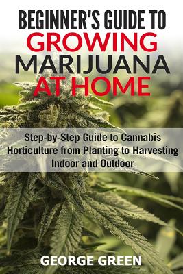Beginner's Guide to Growing Marijuana at Home: Step-by-Step Guide to Cannabis Horticulture from Planting to Harvesting Indoor and Outdoor - Green, George