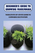 Beginner's Guide To Growing Marijuana: Your State-by-State Guide To Cannabis Cultivation: How To Grow High Quality Marijuana