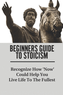 Beginners Guide To Stoicism: Recognize How 'Now' Could Help You Live Life To The Fullest: Beginners Guide For Stoics