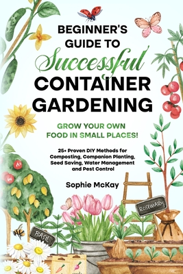 Beginner's Guide to Successful Container Gardening: Grow Your Own Food in Small Places! 25+ Proven DIY Methods for Composting, Companion Planting, Seed Saving, Water Management and Pest Control - McKay, Sophie