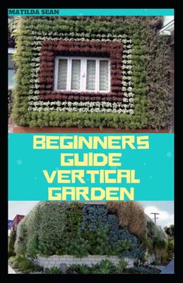 Beginners Guide Vertical Garden: Beginners guides on how to grow vegetables, herbs, different colourful flowers and eddible fruits with little availabe space. - Sean, Matilda