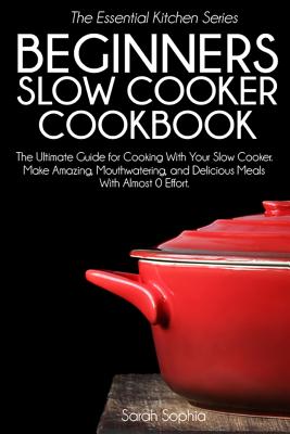 Beginners Slow Cooker Cookbook: The Ultimate Guide for Cooking with Your Slow Cooker. Make Amazing, Mouthwatering, and Delicious Meals with Almost 0 Effort - Sophia, Sarah