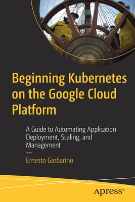 Beginning Kubernetes on the Google Cloud Platform: A Guide to Automating Application Deployment, Scaling, and Management - Garbarino, Ernesto