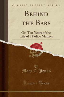 Behind the Bars: Or, Ten Years of the Life of a Police Matron (Classic Reprint) - Jenks, Mary A