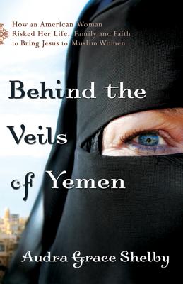 Behind the Veils of Yemen: How an American Woman Risked Her Life, Family, and Faith to Bring Jesus to Muslim Women - Shelby, Audra Grace