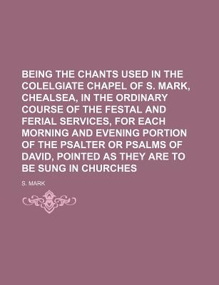 Being the Chants Used in the Colelgiate Chapel of S. Mark, Chealsea, in the Ordinary Course of the Festal and Ferial Services, for Each Morning and Evening Portion of the Psalter or Psalms of David, Pointed as They Are to Be Sung in Churches - Mark, S