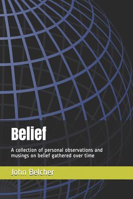 Belief: A Collection of Personal Observations and Musings on Belief Gathered Over Time - Belcher, John