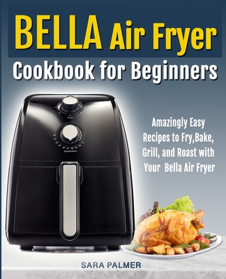 BELLA Air Fryer Cookbook for Beginners: Amazingly Easy Recipes to Fry, Bake, Grill, and Roast with Your Bella Air Fryer - Palmer, Sara