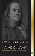 Benjamin Franklin: La biograf?a del primer americano, estadista durante la Revoluci?n, padre fundador de los Estados Unidos