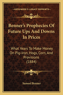 Benner's Prophecies Of Future Ups And Downs In Prices: What Years To Make Money On Pig-Iron, Hogs, Corn, And Provisions (1884)