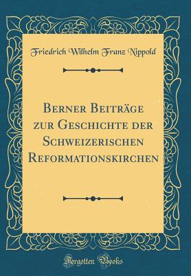 Berner Beitr?ge Zur Geschichte Der Schweizerischen Reformationskirchen (Classic Reprint) - Nippold, Friedrich Wilhelm Franz