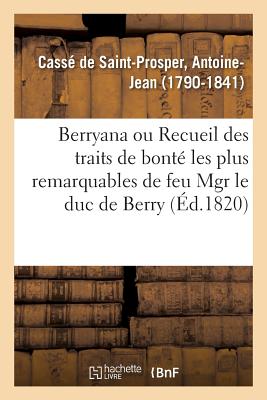 Berryana, Ou Recueil Des Traits de Bont? Les Plus Remarquables de Feu Monseigneur Le Duc de Berry: Suivi de Pi?ces Et de Lettres In?dites, Pr?c?d? d'Une Vie de Monseigneur Le Duc de Berry - Cass? de Saint-Prosper, Antoine-Jean