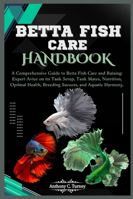 Betta Fish Care Handbook: A Comprehensive Guide to Betta Fish Care and Raising: Expert Avice on its Tank Setup, Tank Mates, Nutrition, Optimal Health, Breeding Success, and Aquatic Harmony. - C Turney, Anthony
