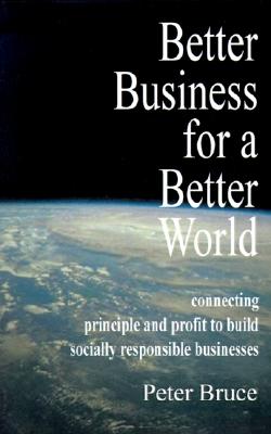 Better Business for a Better World: Connecting Principle and Profit to Build Socially Responsible Businesses - Bruce, Peter, and Hubbard, Dick (Foreword by)