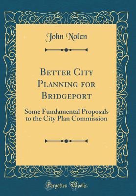 Better City Planning for Bridgeport: Some Fundamental Proposals to the City Plan Commission (Classic Reprint) - Nolen, John