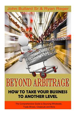 Beyond Arbitrage: How to Take your Business to Another Level: The Comprehensive Guide to Sourcing Wholesale, Trade Shows, Closeouts, and More - Bullard, John, Sr., and Reger, Ryan