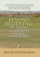 Beyond Believing: Be-Living in a Wonderful World Gone Wonky: A Spiritual Apologetic