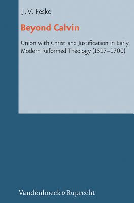 Beyond Calvin: Union with Christ and Justification in Early Modern Reformed Theology (1517-1700) - Fesko, John V