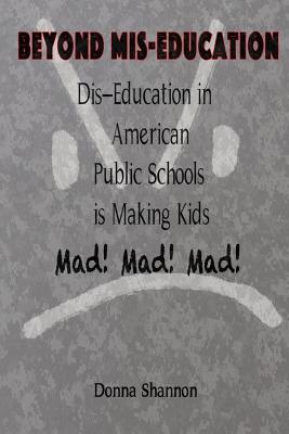 BEYOND MIS-EDUCATION Dis-Education in American Public Schools is Making Kids Mad! Mad! Mad! - Shannon, Donna