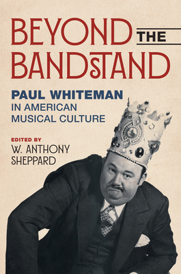 Beyond the Bandstand: Paul Whiteman in American Musical Culture - Sheppard, W Anthony (Contributions by), and Conathan, Lisa (Contributions by), and Doktor, Stephanie (Contributions by)