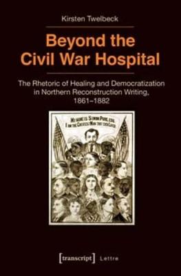 Beyond the Civil War Hospital: The Rhetoric of Healing and Democratization in Northern Reconstruction Writing, 1861-1882 - Twelbeck, Kirsten