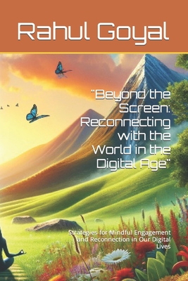 "Beyond the Screen: Reconnecting with the World in the Digital Age" Strategies for Mindful Engagement and Reconnection in Our Digital Lives - Goyal, Rahul