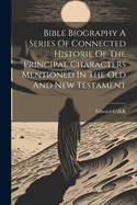 Bible Biography a Series of Connected Historie of the Principal Characters Mentioned in the Old and New Testament