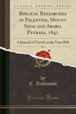 Biblical Researches in Palestine, Mount Sinai and Arabia Petraea, 1841, Vol. 1: A Journal of Travels in the Year 1838 (Classic Reprint) - Robinson, E