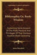 Bibliosophia Or, Book-Wisdom: Containing Some Account Of The Pride, Pleasure And Privileges Of That Glorious Vocation Book-Collecting