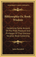 Bibliosophia: Or, Book-Wisdom. Containing Some Account of the Pride, Pleasure, and Privileges, of That Glorious Vocation, Book-Collecting