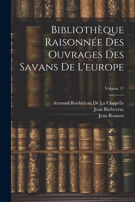 Biblioth?que Raisonn?e Des Ouvrages Des Savans de l'Europe; Volume 17 - De La Chapelle, Armand Boisbeleau, and Gravesande, Willem Jacob 's, and Barbeyrac, Jean