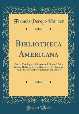 Bibliotheca Americana: Priced Catalogue of Scarce and Out-Of-Print Books, Relating to the Discovery, Settlement, and History of the Western Hemisphere (Classic Reprint) - Harper, Francis Perego