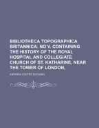 Bibliotheca Topographica Britannica. No V. Containing The History Of The Royal Hospital And Collegiate Church Of St. Katharine, Near The Tower Of London,