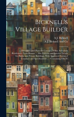 Bicknell's Village Builder: Elevations and Plans for Cottages, Villas, Suburban Residences, Farm Houses ... Also Exterior and Interior Details for Public and Private Buildings, With Approved Forms of Contracts and Specifications ...: Containing Fifty-fi - Bicknell, A J, and Bicknell and Co, A J