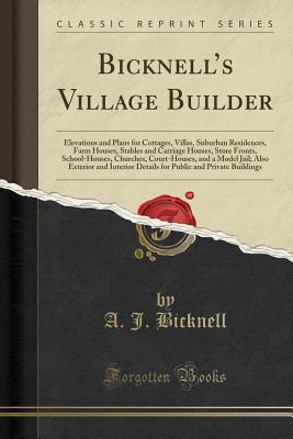 Bicknell's Village Builder: Elevations and Plans for Cottages, Villas, Suburban Residences, Farm Houses, Stables and Carriage Houses, Store Fronts, School-Houses, Churches, Court-Houses, and a Model Jail; Also Exterior and Interior Details for Public an - Bicknell, A. J.