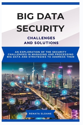 Big Data Security Challenges and Solutions: An exploration of the security challenges in managing and processing big data and strategies to address them - Sloane, Renata