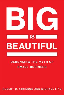 Big Is Beautiful: Debunking the Myth of Small Business - Atkinson, Robert, and Lind, Michael